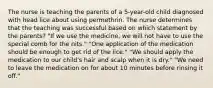 The nurse is teaching the parents of a 5-year-old child diagnosed with head lice about using permethrin. The nurse determines that the teaching was successful based on which statement by the parents? "If we use the medicine, we will not have to use the special comb for the nits." "One application of the medication should be enough to get rid of the lice." "We should apply the medication to our child's hair and scalp when it is dry." "We need to leave the medication on for about 10 minutes before rinsing it off."