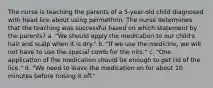 The nurse is teaching the parents of a 5-year-old child diagnosed with head lice about using permethrin. The nurse determines that the teaching was successful based on which statement by the parents? a. "We should apply the medication to our child's hair and scalp when it is dry." b. "If we use the medicine, we will not have to use the special comb for the nits." c. "One application of the medication should be enough to get rid of the lice." d. "We need to leave the medication on for about 10 minutes before rinsing it off."