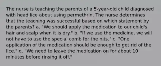 The nurse is teaching the parents of a 5-year-old child diagnosed with head lice about using permethrin. The nurse determines that the teaching was successful based on which statement by the parents? a. "We should apply the medication to our child's hair and scalp when it is dry." b. "If we use the medicine, we will not have to use the special comb for the nits." c. "One application of the medication should be enough to get rid of the lice." d. "We need to leave the medication on for about 10 minutes before rinsing it off."