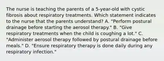 The nurse is teaching the parents of a 5-year-old with cystic fibrosis about respiratory treatments. Which statement indicates to the nurse that the parents understand? A. "Perform postural drainage before starting the aerosol therapy." B. "Give respiratory treatments when the child is coughing a lot." C. "Administer aerosol therapy followed by postural drainage before meals." D. "Ensure respiratory therapy is done daily during any respiratory infection."