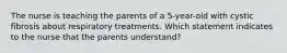 The nurse is teaching the parents of a 5-year-old with cystic fibrosis about respiratory treatments. Which statement indicates to the nurse that the parents understand?