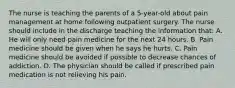 The nurse is teaching the parents of a 5-year-old about pain management at home following outpatient surgery. The nurse should include in the discharge teaching the information that: A. He will only need pain medicine for the next 24 hours. B. Pain medicine should be given when he says he hurts. C. Pain medicine should be avoided if possible to decrease chances of addiction. D. The physician should be called if prescribed pain medication is not relieving his pain.