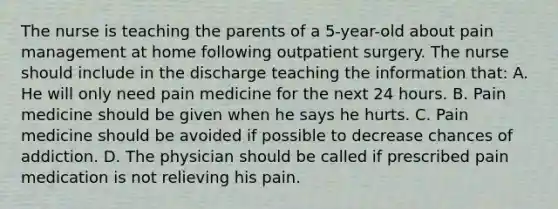 The nurse is teaching the parents of a 5-year-old about pain management at home following outpatient surgery. The nurse should include in the discharge teaching the information that: A. He will only need pain medicine for the next 24 hours. B. Pain medicine should be given when he says he hurts. C. Pain medicine should be avoided if possible to decrease chances of addiction. D. The physician should be called if prescribed pain medication is not relieving his pain.