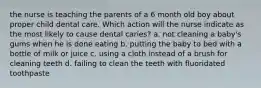 the nurse is teaching the parents of a 6 month old boy about proper child dental care. Which action will the nurse indicate as the most likely to cause dental caries? a. not cleaning a baby's gums when he is done eating b. putting the baby to bed with a bottle of milk or juice c. using a cloth instead of a brush for cleaning teeth d. failing to clean the teeth with fluoridated toothpaste