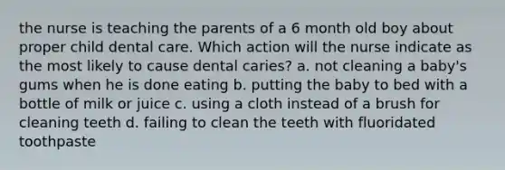 the nurse is teaching the parents of a 6 month old boy about proper child dental care. Which action will the nurse indicate as the most likely to cause dental caries? a. not cleaning a baby's gums when he is done eating b. putting the baby to bed with a bottle of milk or juice c. using a cloth instead of a brush for cleaning teeth d. failing to clean the teeth with fluoridated toothpaste