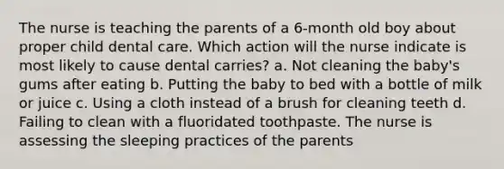 The nurse is teaching the parents of a 6-month old boy about proper child dental care. Which action will the nurse indicate is most likely to cause dental carries? a. Not cleaning the baby's gums after eating b. Putting the baby to bed with a bottle of milk or juice c. Using a cloth instead of a brush for cleaning teeth d. Failing to clean with a fluoridated toothpaste. The nurse is assessing the sleeping practices of the parents