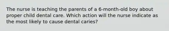 The nurse is teaching the parents of a 6-month-old boy about proper child dental care. Which action will the nurse indicate as the most likely to cause dental caries?