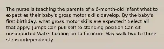 The nurse is teaching the parents of a 6-month-old infant what to expect as their baby's gross motor skills develop. By the baby's first birthday, what gross motor skills are expected? Select all that apply. Jumps Can pull self to standing position Can sit unsupported Walks holding on to furniture May walk two to three steps independently