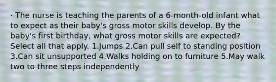 · The nurse is teaching the parents of a 6-month-old infant what to expect as their baby's gross motor skills develop. By the baby's first birthday, what gross motor skills are expected? Select all that apply. 1.Jumps 2.Can pull self to standing position 3.Can sit unsupported 4.Walks holding on to furniture 5.May walk two to three steps independently