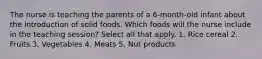 The nurse is teaching the parents of a 6-month-old infant about the introduction of solid foods. Which foods will the nurse include in the teaching session? Select all that apply. 1. Rice cereal 2. Fruits 3. Vegetables 4. Meats 5. Nut products