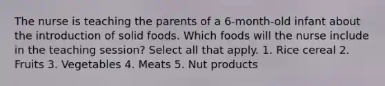 The nurse is teaching the parents of a 6-month-old infant about the introduction of solid foods. Which foods will the nurse include in the teaching session? Select all that apply. 1. Rice cereal 2. Fruits 3. Vegetables 4. Meats 5. Nut products