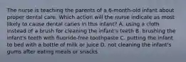 The nurse is teaching the parents of a 6-month-old infant about proper dental care. Which action will the nurse indicate as most likely to cause dental caries in this infant? A. using a cloth instead of a brush for cleaning the infant's teeth B. brushing the infant's teeth with fluoride-free toothpaste C. putting the infant to bed with a bottle of milk or juice D. not cleaning the infant's gums after eating meals or snacks