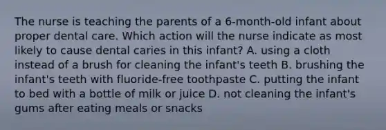 The nurse is teaching the parents of a 6-month-old infant about proper dental care. Which action will the nurse indicate as most likely to cause dental caries in this infant? A. using a cloth instead of a brush for cleaning the infant's teeth B. brushing the infant's teeth with fluoride-free toothpaste C. putting the infant to bed with a bottle of milk or juice D. not cleaning the infant's gums after eating meals or snacks