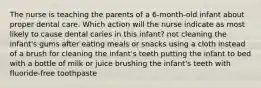 The nurse is teaching the parents of a 6-month-old infant about proper dental care. Which action will the nurse indicate as most likely to cause dental caries in this infant? not cleaning the infant's gums after eating meals or snacks using a cloth instead of a brush for cleaning the infant's teeth putting the infant to bed with a bottle of milk or juice brushing the infant's teeth with fluoride-free toothpaste