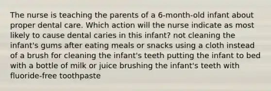 The nurse is teaching the parents of a 6-month-old infant about proper dental care. Which action will the nurse indicate as most likely to cause dental caries in this infant? not cleaning the infant's gums after eating meals or snacks using a cloth instead of a brush for cleaning the infant's teeth putting the infant to bed with a bottle of milk or juice brushing the infant's teeth with fluoride-free toothpaste