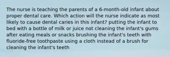 The nurse is teaching the parents of a 6-month-old infant about proper dental care. Which action will the nurse indicate as most likely to cause dental caries in this infant? putting the infant to bed with a bottle of milk or juice not cleaning the infant's gums after eating meals or snacks brushing the infant's teeth with fluoride-free toothpaste using a cloth instead of a brush for cleaning the infant's teeth