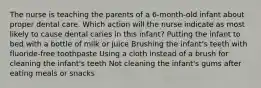 The nurse is teaching the parents of a 6-month-old infant about proper dental care. Which action will the nurse indicate as most likely to cause dental caries in this infant? Putting the infant to bed with a bottle of milk or juice Brushing the infant's teeth with fluoride-free toothpaste Using a cloth instead of a brush for cleaning the infant's teeth Not cleaning the infant's gums after eating meals or snacks