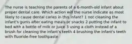 The nurse is teaching the parents of a 6-month-old infant about proper dental care. Which action will the nurse indicate as most likely to cause dental caries in this infant? 1 not cleaning the infant's gums after eating meals or snacks 2 putting the infant to bed with a bottle of milk or juice 3 using a cloth instead of a brush for cleaning the infant's teeth 4 brushing the infant's teeth with fluoride-free toothpaste