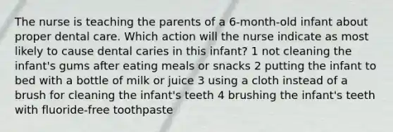 The nurse is teaching the parents of a 6-month-old infant about proper dental care. Which action will the nurse indicate as most likely to cause dental caries in this infant? 1 not cleaning the infant's gums after eating meals or snacks 2 putting the infant to bed with a bottle of milk or juice 3 using a cloth instead of a brush for cleaning the infant's teeth 4 brushing the infant's teeth with fluoride-free toothpaste