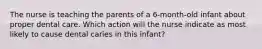 The nurse is teaching the parents of a 6-month-old infant about proper dental care. Which action will the nurse indicate as most likely to cause dental caries in this infant?