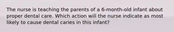 The nurse is teaching the parents of a 6-month-old infant about proper dental care. Which action will the nurse indicate as most likely to cause dental caries in this infant?