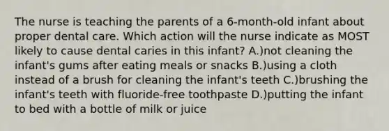 The nurse is teaching the parents of a 6-month-old infant about proper dental care. Which action will the nurse indicate as MOST likely to cause dental caries in this infant? A.)not cleaning the infant's gums after eating meals or snacks B.)using a cloth instead of a brush for cleaning the infant's teeth C.)brushing the infant's teeth with fluoride-free toothpaste D.)putting the infant to bed with a bottle of milk or juice