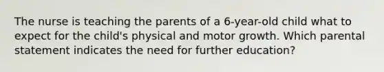 The nurse is teaching the parents of a 6-year-old child what to expect for the child's physical and motor growth. Which parental statement indicates the need for further education?