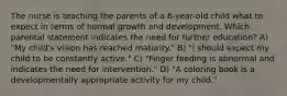 The nurse is teaching the parents of a 6-year-old child what to expect in terms of normal growth and development. Which parental statement indicates the need for further education? A) "My child's vision has reached maturity." B) "I should expect my child to be constantly active." C) "Finger feeding is abnormal and indicates the need for intervention." D) "A coloring book is a developmentally appropriate activity for my child."