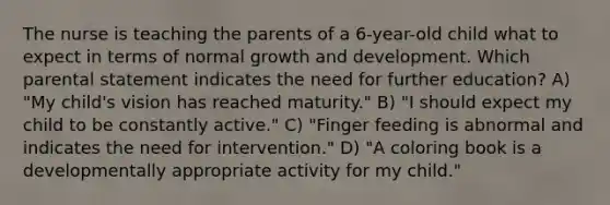 The nurse is teaching the parents of a 6-year-old child what to expect in terms of normal growth and development. Which parental statement indicates the need for further education? A) "My child's vision has reached maturity." B) "I should expect my child to be constantly active." C) "Finger feeding is abnormal and indicates the need for intervention." D) "A coloring book is a developmentally appropriate activity for my child."