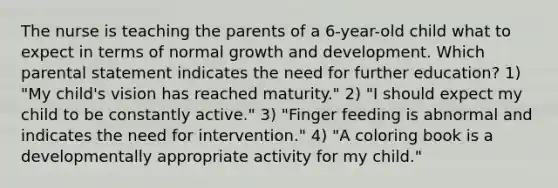 The nurse is teaching the parents of a 6-year-old child what to expect in terms of normal growth and development. Which parental statement indicates the need for further education? 1) "My child's vision has reached maturity." 2) "I should expect my child to be constantly active." 3) "Finger feeding is abnormal and indicates the need for intervention." 4) "A coloring book is a developmentally appropriate activity for my child."