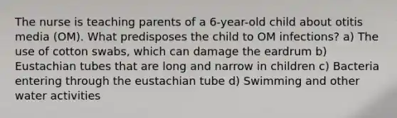 The nurse is teaching parents of a 6-year-old child about otitis media (OM). What predisposes the child to OM infections? a) The use of cotton swabs, which can damage the eardrum b) Eustachian tubes that are long and narrow in children c) Bacteria entering through the eustachian tube d) Swimming and other water activities