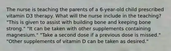 The nurse is teaching the parents of a 6-year-old child prescribed vitamin D3 therapy. What will the nurse include in the teaching? "This is given to assist with building bone and keeping bone strong." "It can be taken with other supplements containing magnesium." "Take a second dose if a previous dose is missed." "Other supplements of vitamin D can be taken as desired."