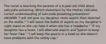 The nurse is teaching the parents of a 6-year-old child about salicylate poisoning. Which statement by the mother indicates correct understanding of salicylate poisoning prevention? ANSWER "I will not give my daughter more aspirin than directed on the bottle." "I will leave the bottle of aspirin on my daughter's night stand so she can take it when she has a headache." "If my daughter has a fever, I will alternate aspirin and Tylenol to keep her fever free." "I will keep the aspirin in a bowl so she doesn't have problems with the safety cap."