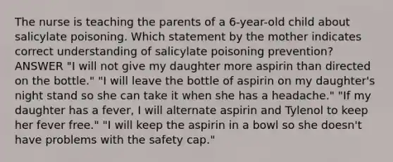 The nurse is teaching the parents of a 6-year-old child about salicylate poisoning. Which statement by the mother indicates correct understanding of salicylate poisoning prevention? ANSWER "I will not give my daughter more aspirin than directed on the bottle." "I will leave the bottle of aspirin on my daughter's night stand so she can take it when she has a headache." "If my daughter has a fever, I will alternate aspirin and Tylenol to keep her fever free." "I will keep the aspirin in a bowl so she doesn't have problems with the safety cap."