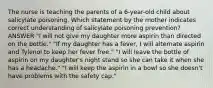 The nurse is teaching the parents of a 6-year-old child about salicylate poisoning. Which statement by the mother indicates correct understanding of salicylate poisoning prevention? ANSWER "I will not give my daughter more aspirin than directed on the bottle." "If my daughter has a fever, I will alternate aspirin and Tylenol to keep her fever free." "I will leave the bottle of aspirin on my daughter's night stand so she can take it when she has a headache." "I will keep the aspirin in a bowl so she doesn't have problems with the safety cap."