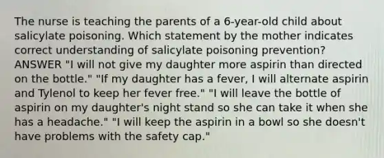 The nurse is teaching the parents of a 6-year-old child about salicylate poisoning. Which statement by the mother indicates correct understanding of salicylate poisoning prevention? ANSWER "I will not give my daughter more aspirin than directed on the bottle." "If my daughter has a fever, I will alternate aspirin and Tylenol to keep her fever free." "I will leave the bottle of aspirin on my daughter's night stand so she can take it when she has a headache." "I will keep the aspirin in a bowl so she doesn't have problems with the safety cap."