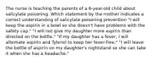 The nurse is teaching the parents of a 6-year-old child about salicylate poisoning. Which statement by the mother indicates a correct understanding of salicylate poisoning prevention "I will keep the aspirin in a bowl so she doesn't have problems with the safety cap." "I will not give my daughter more aspirin than directed on the bottle." "If my daughter has a fever, I will alternate aspirin and Tylenol to keep her fever-free." "I will leave the bottle of aspirin on my daughter's nightstand so she can take it when she has a headache."