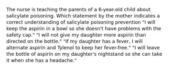 The nurse is teaching the parents of a 6-year-old child about salicylate poisoning. Which statement by the mother indicates a correct understanding of salicylate poisoning prevention "I will keep the aspirin in a bowl so she doesn't have problems with the safety cap." "I will not give my daughter more aspirin than directed on the bottle." "If my daughter has a fever, I will alternate aspirin and Tylenol to keep her fever-free." "I will leave the bottle of aspirin on my daughter's nightstand so she can take it when she has a headache."