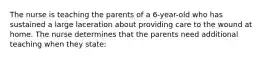 The nurse is teaching the parents of a 6-year-old who has sustained a large laceration about providing care to the wound at home. The nurse determines that the parents need additional teaching when they state: