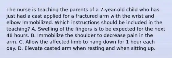 The nurse is teaching the parents of a 7-year-old child who has just had a cast applied for a fractured arm with the wrist and elbow immobilized. Which instructions should be included in the teaching? A. Swelling of the fingers is to be expected for the next 48 hours. B. Immobilize the shoulder to decrease pain in the arm. C. Allow the affected limb to hang down for 1 hour each day. D. Elevate casted arm when resting and when sitting up.