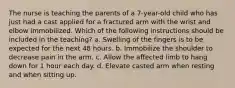 The nurse is teaching the parents of a 7-year-old child who has just had a cast applied for a fractured arm with the wrist and elbow immobilized. Which of the following instructions should be included in the teaching? a. Swelling of the fingers is to be expected for the next 48 hours. b. Immobilize the shoulder to decrease pain in the arm. c. Allow the affected limb to hang down for 1 hour each day. d. Elevate casted arm when resting and when sitting up.