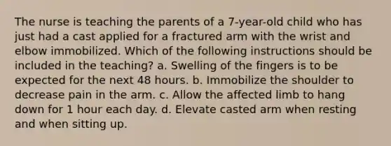 The nurse is teaching the parents of a 7-year-old child who has just had a cast applied for a fractured arm with the wrist and elbow immobilized. Which of the following instructions should be included in the teaching? a. Swelling of the fingers is to be expected for the next 48 hours. b. Immobilize the shoulder to decrease pain in the arm. c. Allow the affected limb to hang down for 1 hour each day. d. Elevate casted arm when resting and when sitting up.