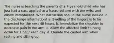 The nurse is teaching the parents of a 7-year-old child who has just had a cast applied to a fractured arm with the wrist and elbow immobilized. What instruction should the nurse include in the discharge information? a. Swelling of the fingers is to be expected for the next 48 hours. b. Immobilize the shoulder to decrease pain in the arm. c. Allow the affected limb to hang down for 1 hour each day. d. Elevate the casted arm when resting and sitting up.