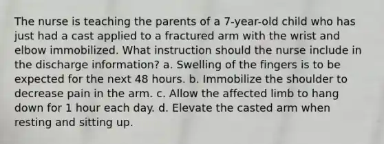 The nurse is teaching the parents of a 7-year-old child who has just had a cast applied to a fractured arm with the wrist and elbow immobilized. What instruction should the nurse include in the discharge information? a. Swelling of the fingers is to be expected for the next 48 hours. b. Immobilize the shoulder to decrease pain in the arm. c. Allow the affected limb to hang down for 1 hour each day. d. Elevate the casted arm when resting and sitting up.