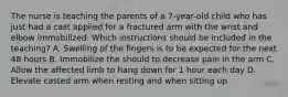 The nurse is teaching the parents of a 7-year-old child who has just had a cast applied for a fractured arm with the wrist and elbow immobilized. Which instructions should be included in the teaching? A. Swelling of the fingers is to be expected for the next 48 hours B. Immobilize the should to decrease pain in the arm C. Allow the affected limb to hang down for 1 hour each day D. Elevate casted arm when resting and when sitting up