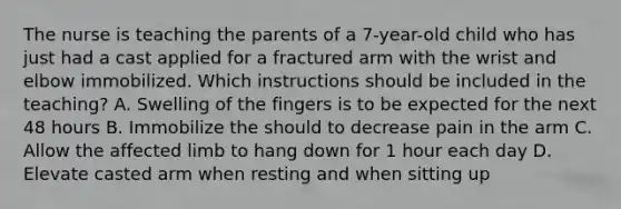 The nurse is teaching the parents of a 7-year-old child who has just had a cast applied for a fractured arm with the wrist and elbow immobilized. Which instructions should be included in the teaching? A. Swelling of the fingers is to be expected for the next 48 hours B. Immobilize the should to decrease pain in the arm C. Allow the affected limb to hang down for 1 hour each day D. Elevate casted arm when resting and when sitting up