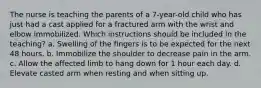 The nurse is teaching the parents of a 7-year-old child who has just had a cast applied for a fractured arm with the wrist and elbow immobilized. Which instructions should be included in the teaching? a. Swelling of the fingers is to be expected for the next 48 hours. b. Immobilize the shoulder to decrease pain in the arm. c. Allow the affected limb to hang down for 1 hour each day. d. Elevate casted arm when resting and when sitting up.