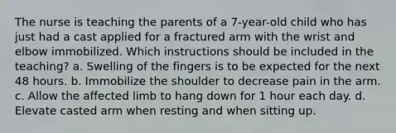 The nurse is teaching the parents of a 7-year-old child who has just had a cast applied for a fractured arm with the wrist and elbow immobilized. Which instructions should be included in the teaching? a. Swelling of the fingers is to be expected for the next 48 hours. b. Immobilize the shoulder to decrease pain in the arm. c. Allow the affected limb to hang down for 1 hour each day. d. Elevate casted arm when resting and when sitting up.