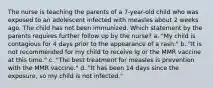 The nurse is teaching the parents of a 7-year-old child who was exposed to an adolescent infected with measles about 2 weeks ago. The child has not been immunized. Which statement by the parents requires further follow up by the nurse? a. "My child is contagious for 4 days prior to the appearance of a rash." b. "It is not recommended for my child to receive Ig or the MMR vaccine at this time." c. "The best treatment for measles is prevention with the MMR vaccine." d. "It has been 14 days since the exposure, so my child is not infected."