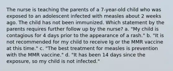 The nurse is teaching the parents of a 7-year-old child who was exposed to an adolescent infected with measles about 2 weeks ago. The child has not been immunized. Which statement by the parents requires further follow up by the nurse? a. "My child is contagious for 4 days prior to the appearance of a rash." b. "It is not recommended for my child to receive Ig or the MMR vaccine at this time." c. "The best treatment for measles is prevention with the MMR vaccine." d. "It has been 14 days since the exposure, so my child is not infected."